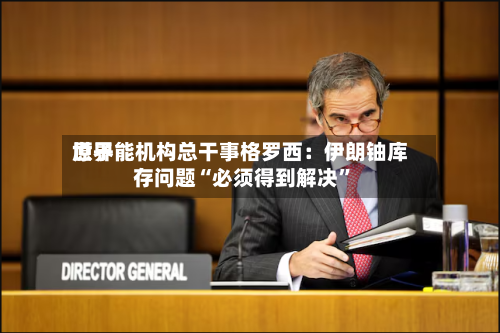 世界原子能机构总干事格罗西：伊朗铀库存问题“必须得到解决”-第2张图片