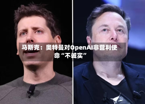 马斯克：奥特曼对OpenAI非营利使命“不诚实	”-第3张图片