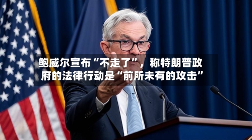 鲍威尔宣布“不走了	”，称特朗普政府的法律行动是“前所未有的攻击”-第2张图片