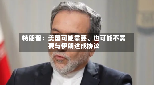 特朗普：美国可能需要、也可能不需要与伊朗达成协议-第2张图片