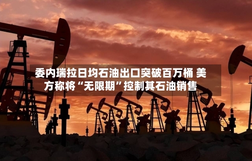 委内瑞拉日均石油出口突破百万桶 美方称将“无限期”控制其石油销售-第2张图片