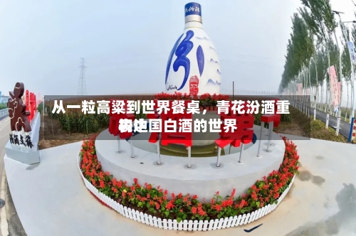 从一粒高粱到世界餐桌	，青花汾酒重构中国白酒的世界表达-第2张图片