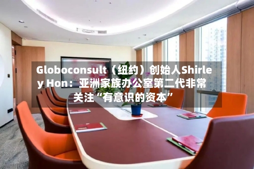 Globoconsult（纽约）创始人Shirley Hon：亚洲家族办公室第二代非常关注“有意识的资本”-第2张图片