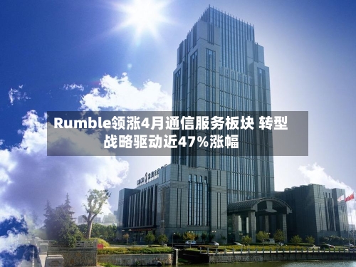 Rumble领涨4月通信服务板块 转型战略驱动近47%涨幅