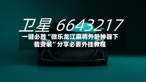 一键必胜“微乐龙江麻将外卦神器下载安装	”分享必要外挂教程-第2张图片