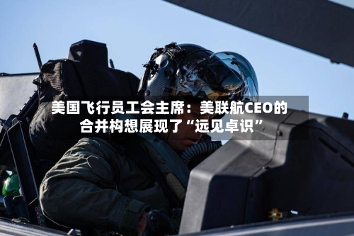 美国飞行员工会主席：美联航CEO的合并构想展现了“远见卓识	”-第2张图片