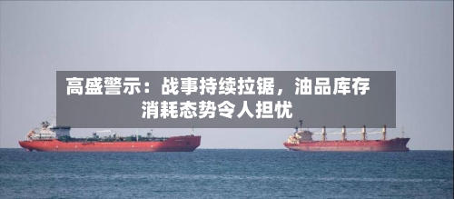 高盛警示：战事持续拉锯，油品库存消耗态势令人担忧-第2张图片