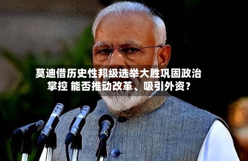 莫迪借历史性邦级选举大胜巩固政治掌控 能否推动改革、吸引外资？