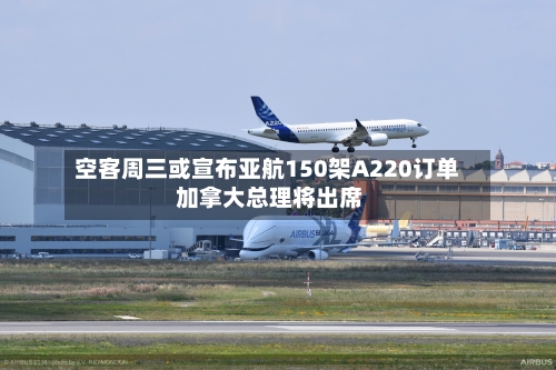 空客周三或宣布亚航150架A220订单 加拿大总理将出席