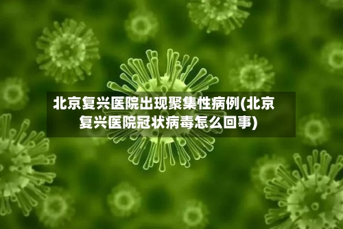 北京复兴医院出现聚集性病例(北京复兴医院冠状病毒怎么回事)