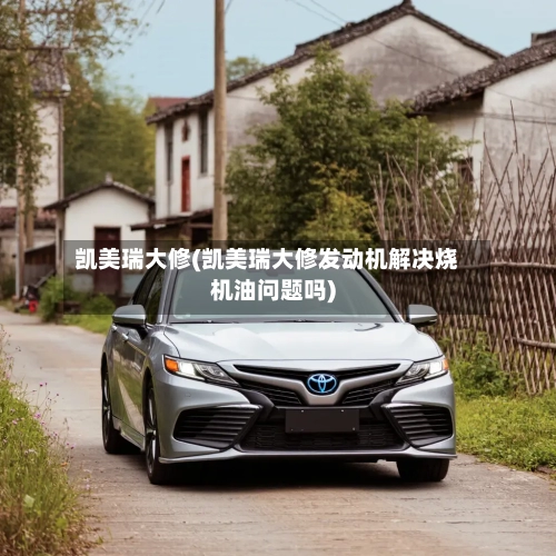 凯美瑞大修(凯美瑞大修发动机解决烧机油问题吗)