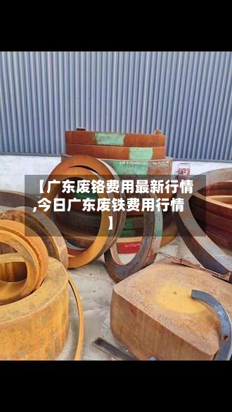 【广东废铬费用最新行情,今日广东废铁费用行情】