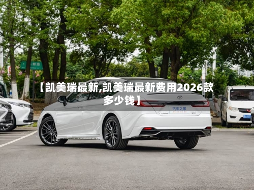 【凯美瑞最新,凯美瑞最新费用2026款多少钱】