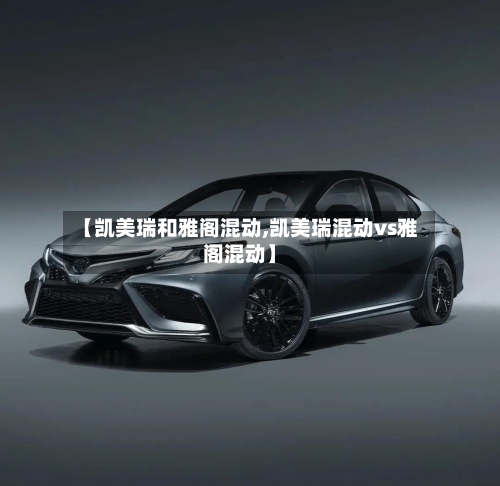 【凯美瑞和雅阁混动,凯美瑞混动vs雅阁混动】