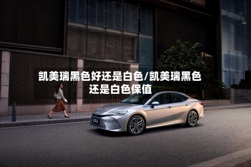凯美瑞黑色好还是白色/凯美瑞黑色还是白色保值