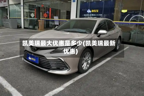 凯美瑞最大优惠是多少(凯美瑞最新优惠)