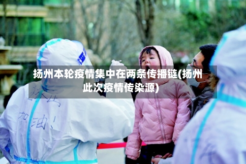 扬州本轮疫情集中在两条传播链(扬州此次疫情传染源)
