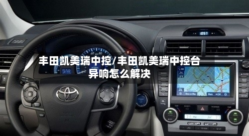 丰田凯美瑞中控/丰田凯美瑞中控台异响怎么解决