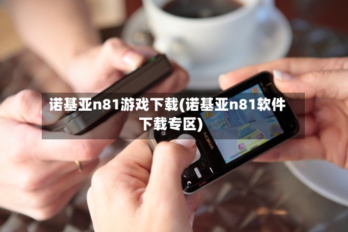 诺基亚n81游戏下载(诺基亚n81软件下载专区)