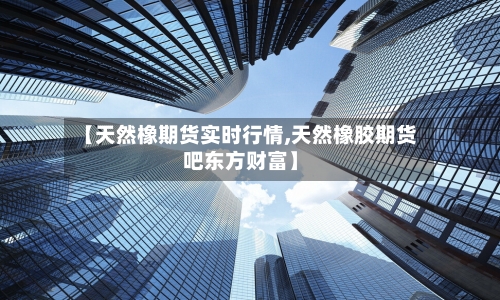 【天然橡期货实时行情,天然橡胶期货吧东方财富】