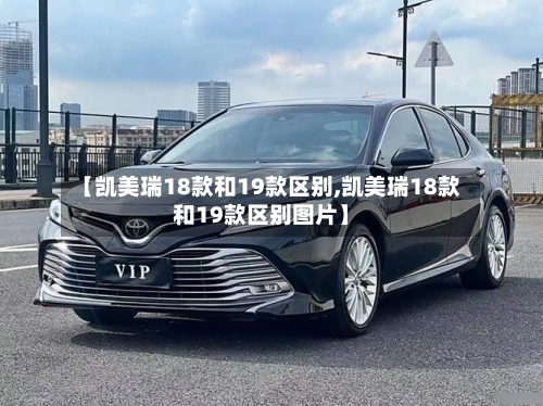 【凯美瑞18款和19款区别,凯美瑞18款和19款区别图片】
