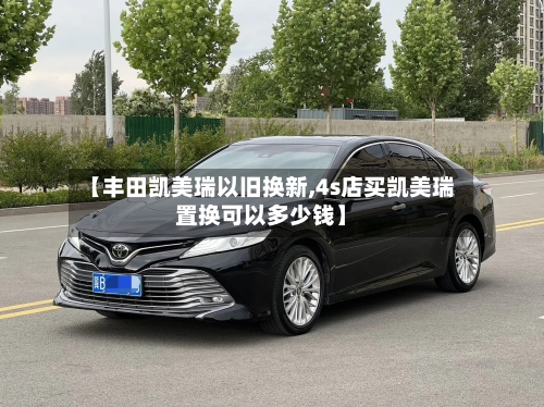 【丰田凯美瑞以旧换新,4s店买凯美瑞置换可以多少钱】