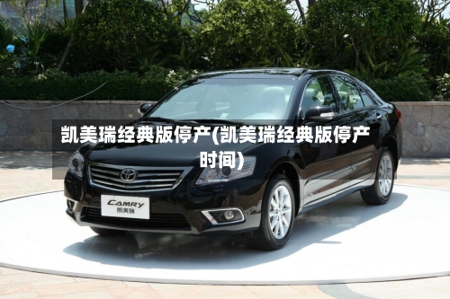 凯美瑞经典版停产(凯美瑞经典版停产时间)