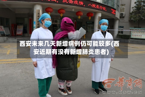 西安未来几天新增病例仍可能较多(西安近期有没有新增肺炎患者)