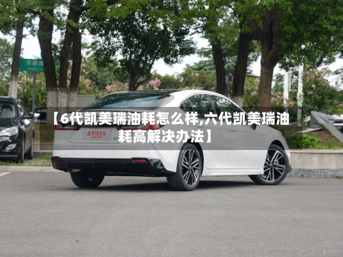 【6代凯美瑞油耗怎么样,六代凯美瑞油耗高解决办法】