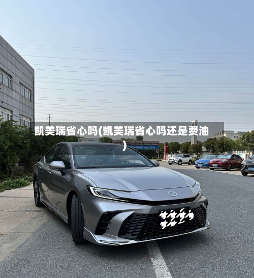 凯美瑞省心吗(凯美瑞省心吗还是费油)