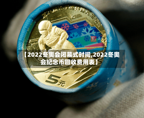 【2022冬奥会闭幕式时间,2022冬奥会纪念币回收费用表】