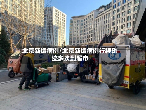 北京新增病例/北京新增病例行程轨迹多次到超市