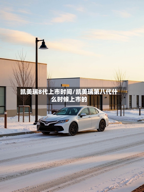 凯美瑞8代上市时间/凯美瑞第八代什么时候上市的