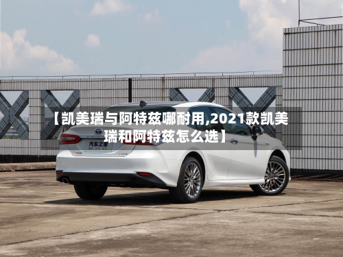 【凯美瑞与阿特兹哪耐用,2021款凯美瑞和阿特兹怎么选】