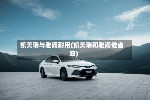 凯美瑞与雅阁耐用(凯美瑞和雅阁谁省油)