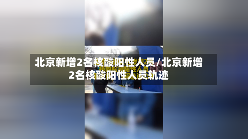 北京新增2名核酸阳性人员/北京新增2名核酸阳性人员轨迹
