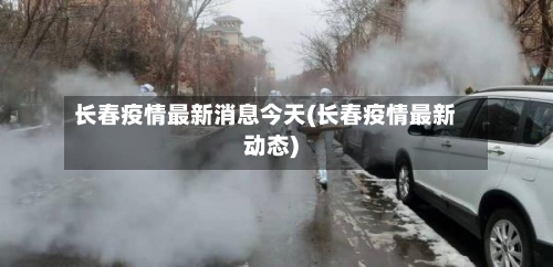 长春疫情最新消息今天(长春疫情最新动态)