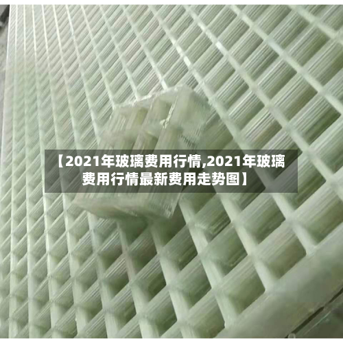 【2021年玻璃费用行情,2021年玻璃费用行情最新费用走势图】