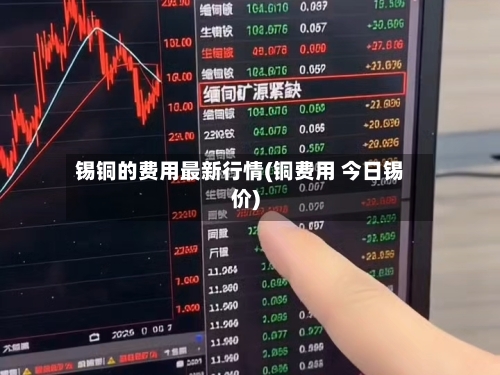 锡铜的费用最新行情(铜费用 今日锡价)