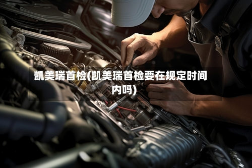 凯美瑞首检(凯美瑞首检要在规定时间内吗)