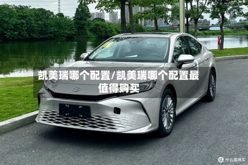 凯美瑞哪个配置/凯美瑞哪个配置最值得购买
