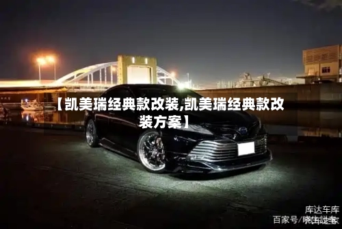 【凯美瑞经典款改装,凯美瑞经典款改装方案】