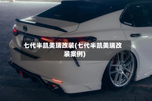 七代半凯美瑞改装(七代半凯美瑞改装案例)