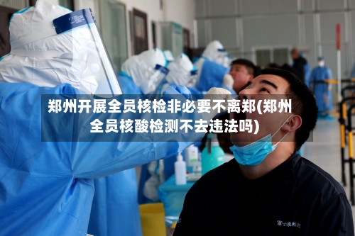 郑州开展全员核检非必要不离郑(郑州全员核酸检测不去违法吗)