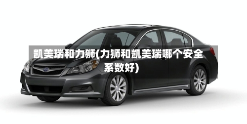 凯美瑞和力狮(力狮和凯美瑞哪个安全系数好)