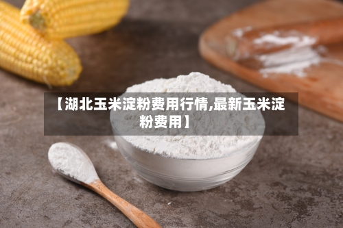 【湖北玉米淀粉费用行情,最新玉米淀粉费用】