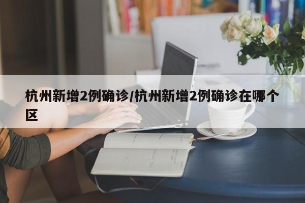 杭州新增2例确诊/杭州新增2例确诊在哪个区